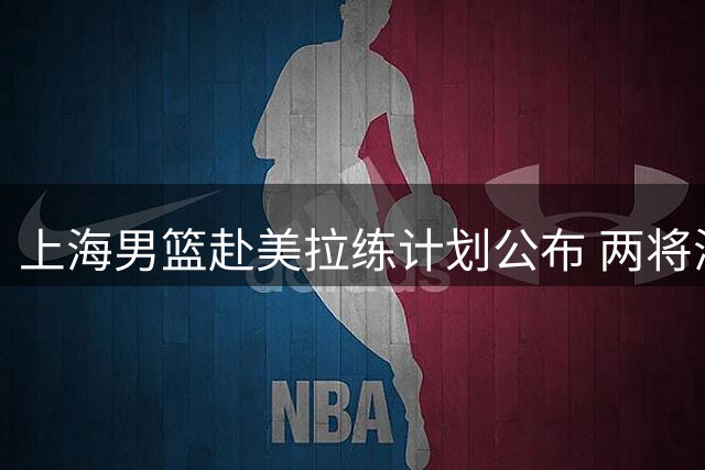 上海男篮赴美拉练计划公布 两将海外与球队汇合